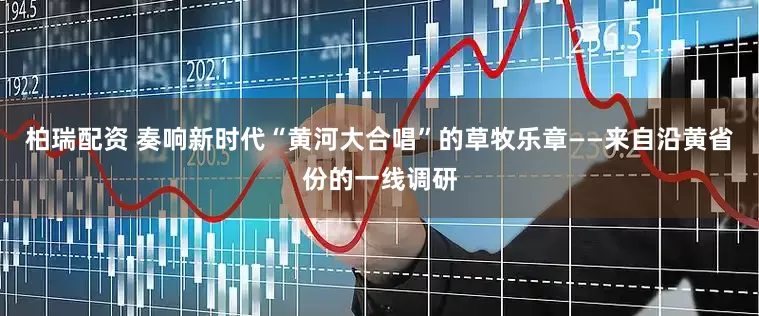 柏瑞配资 奏响新时代“黄河大合唱”的草牧乐章——来自沿黄省份的一线调研