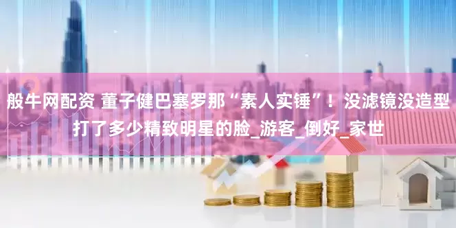 般牛网配资 董子健巴塞罗那“素人实锤”！没滤镜没造型打了多少精致明星的脸_游客_倒好_家世