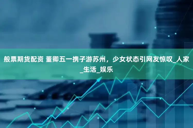 般票期货配资 董卿五一携子游苏州，少女状态引网友惊叹_人家_生活_娱乐