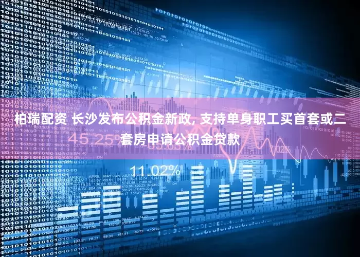 柏瑞配资 长沙发布公积金新政, 支持单身职工买首套或二套房申请公积金贷款
