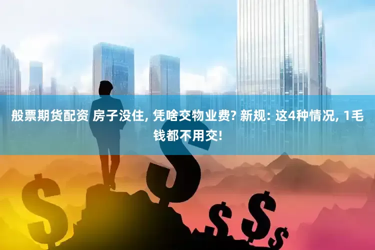 般票期货配资 房子没住, 凭啥交物业费? 新规: 这4种情况, 1毛钱都不用交!