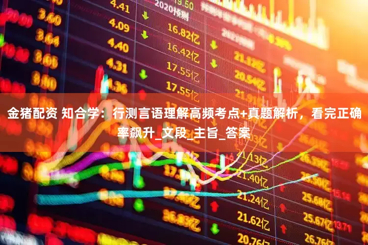 金猪配资 知合学：行测言语理解高频考点+真题解析，看完正确率飙升_文段_主旨_答案