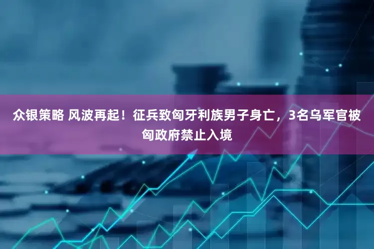 众银策略 风波再起！征兵致匈牙利族男子身亡，3名乌军官被匈政府禁止入境