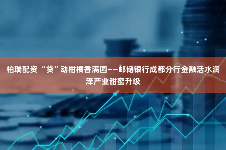 柏瑞配资 “贷”动柑橘香满园——邮储银行成都分行金融活水润泽产业甜蜜升级