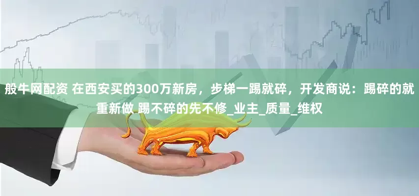 般牛网配资 在西安买的300万新房，步梯一踢就碎，开发商说：踢碎的就重新做 踢不碎的先不修_业主_质量_维权