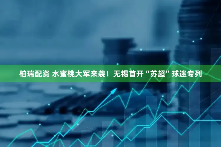 柏瑞配资 水蜜桃大军来袭！无锡首开“苏超”球迷专列