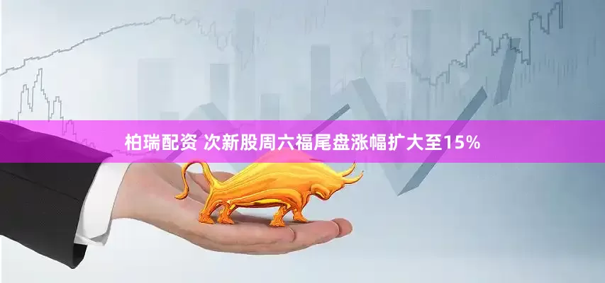 柏瑞配资 次新股周六福尾盘涨幅扩大至15%