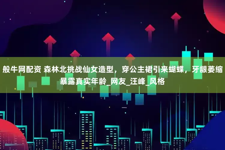 般牛网配资 森林北挑战仙女造型，穿公主裙引来蝴蝶，牙龈萎缩暴露真实年龄_网友_汪峰_风格