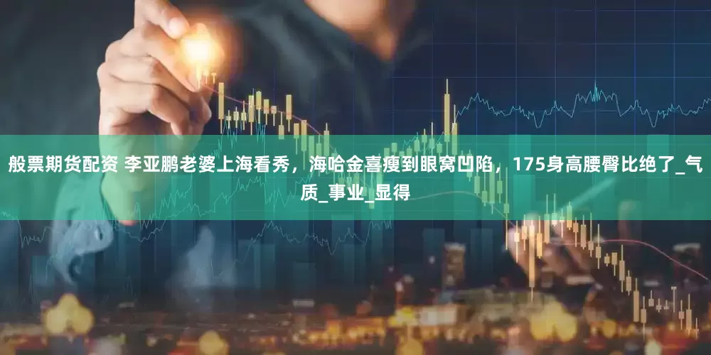 般票期货配资 李亚鹏老婆上海看秀，海哈金喜瘦到眼窝凹陷，175身高腰臀比绝了_气质_事业_显得