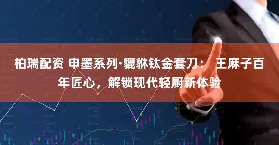 柏瑞配资 申墨系列·貔貅钛金套刀： 王麻子百年匠心，解锁现代轻厨新体验