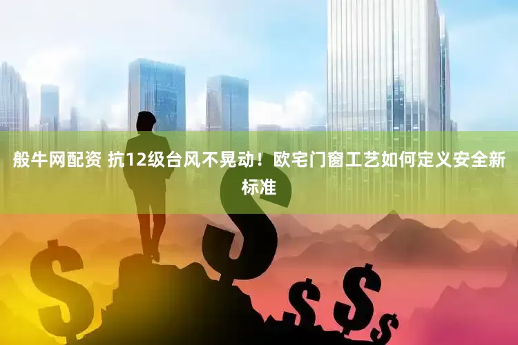 般牛网配资 抗12级台风不晃动！欧宅门窗工艺如何定义安全新标准