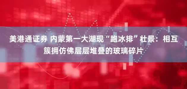 美港通证券 内蒙第一大湖现“跑冰排”壮景：相互簇拥仿佛层层堆叠的玻璃碎片