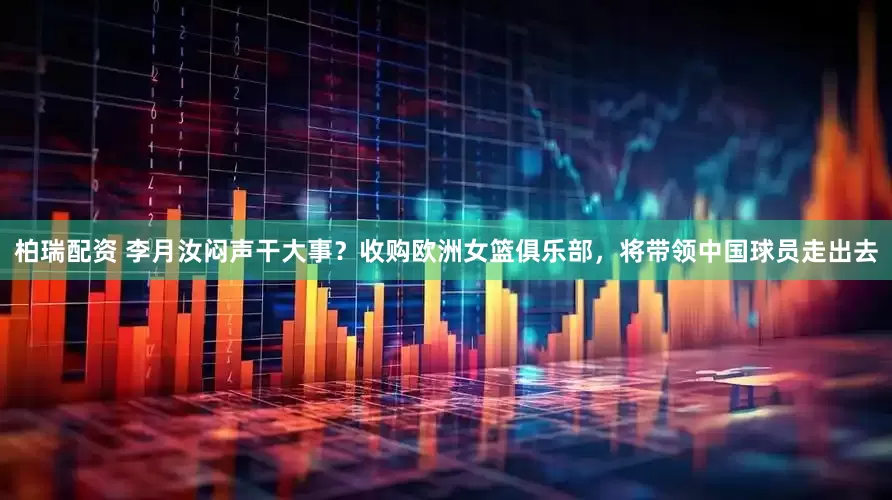 柏瑞配资 李月汝闷声干大事？收购欧洲女篮俱乐部，将带领中国球员走出去