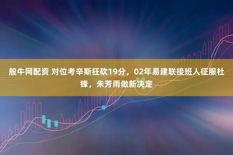 般牛网配资 对位考辛斯狂砍19分，02年易建联接班人征服杜锋，朱芳雨做新决定