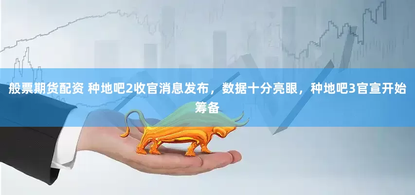 般票期货配资 种地吧2收官消息发布，数据十分亮眼，种地吧3官宣开始筹备