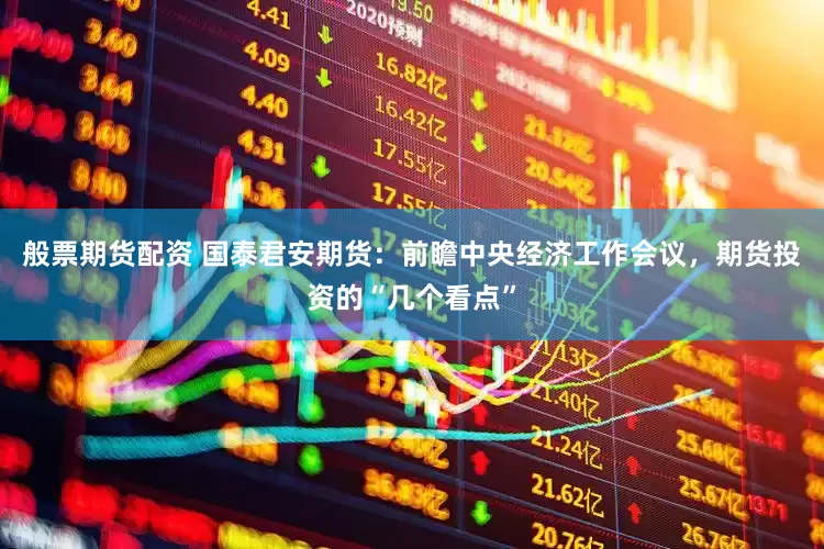 般票期货配资 国泰君安期货：前瞻中央经济工作会议，期货投资的“几个看点”