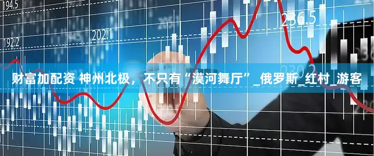 财富加配资 神州北极，不只有“漠河舞厅”_俄罗斯_红村_游客
