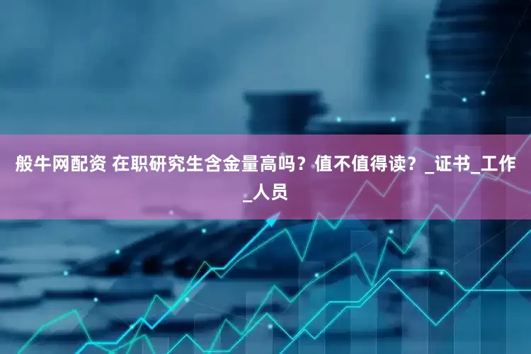 般牛网配资 在职研究生含金量高吗？值不值得读？_证书_工作_人员