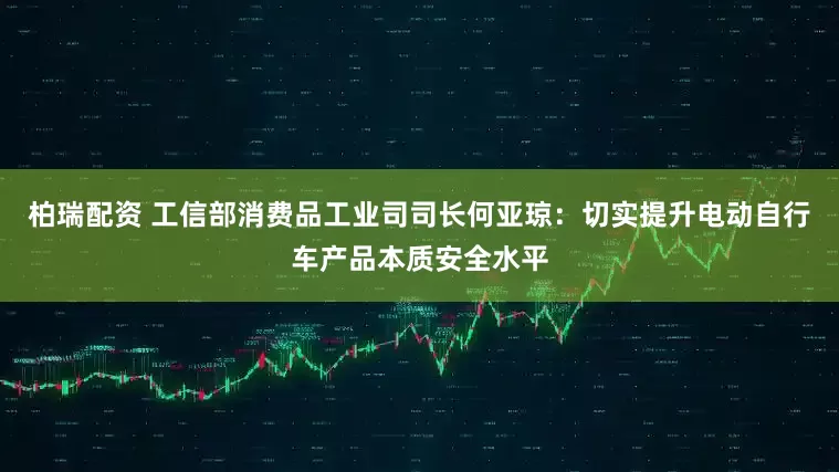 柏瑞配资 工信部消费品工业司司长何亚琼：切实提升电动自行车产品本质安全水平