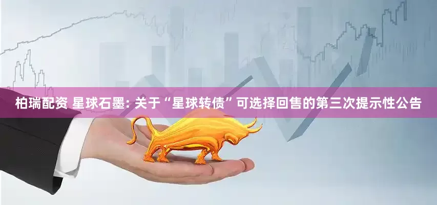柏瑞配资 星球石墨: 关于“星球转债”可选择回售的第三次提示性公告