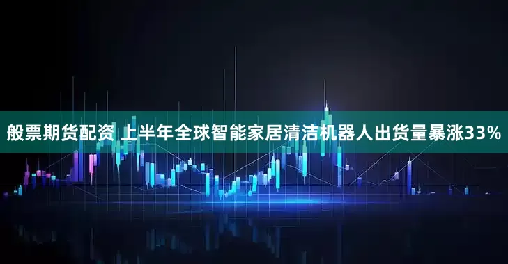 般票期货配资 上半年全球智能家居清洁机器人出货量暴涨33%