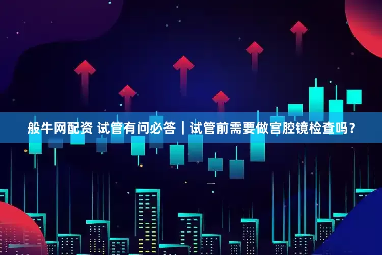 般牛网配资 试管有问必答｜试管前需要做宫腔镜检查吗？
